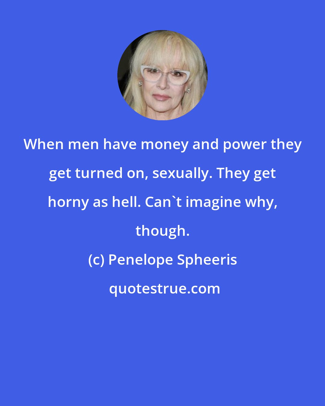 Penelope Spheeris: When men have money and power they get turned on, sexually. They get horny as hell. Can't imagine why, though.