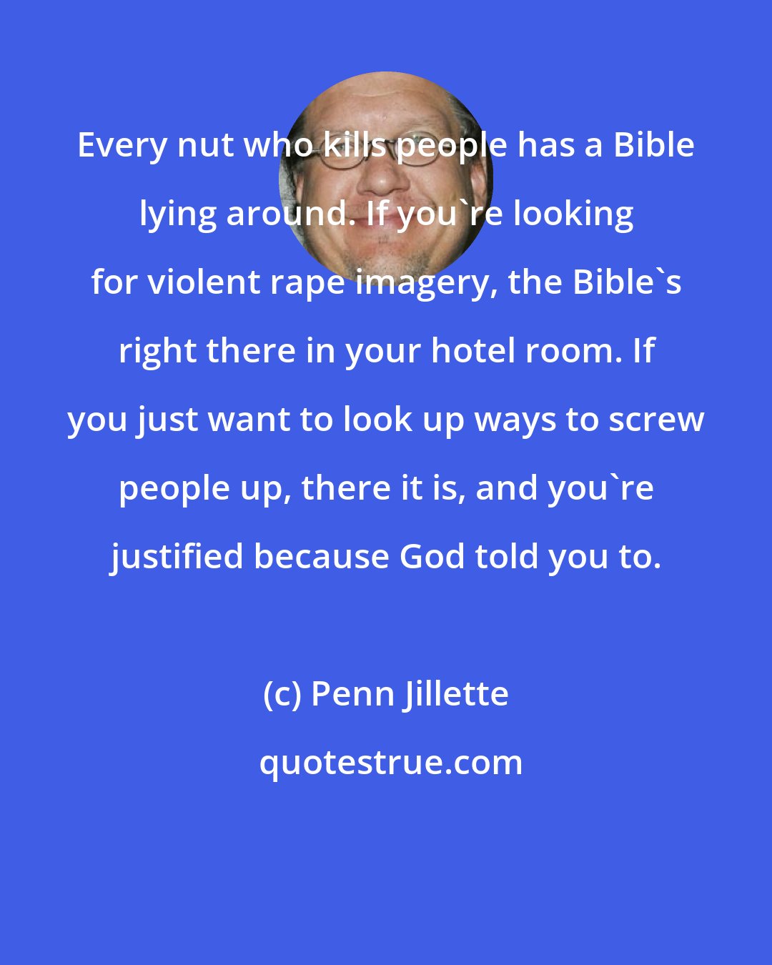 Penn Jillette: Every nut who kills people has a Bible lying around. If you're looking for violent rape imagery, the Bible's right there in your hotel room. If you just want to look up ways to screw people up, there it is, and you're justified because God told you to.