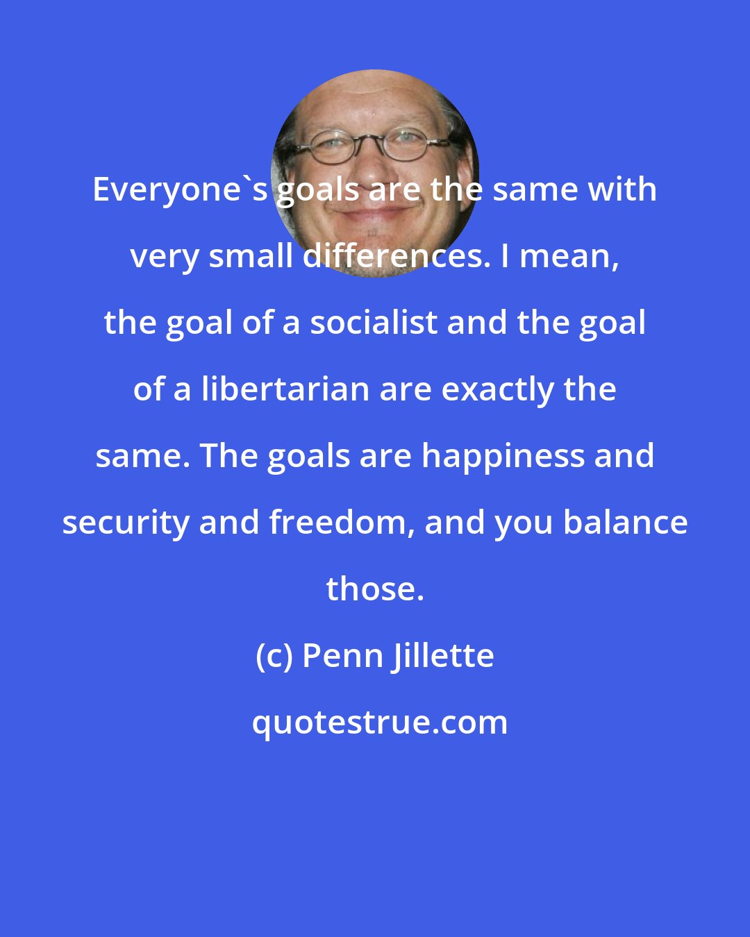 Penn Jillette: Everyone's goals are the same with very small differences. I mean, the goal of a socialist and the goal of a libertarian are exactly the same. The goals are happiness and security and freedom, and you balance those.