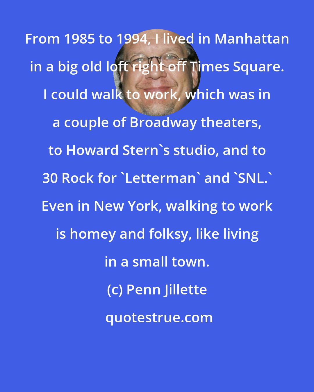 Penn Jillette: From 1985 to 1994, I lived in Manhattan in a big old loft right off Times Square. I could walk to work, which was in a couple of Broadway theaters, to Howard Stern's studio, and to 30 Rock for 'Letterman' and 'SNL.' Even in New York, walking to work is homey and folksy, like living in a small town.