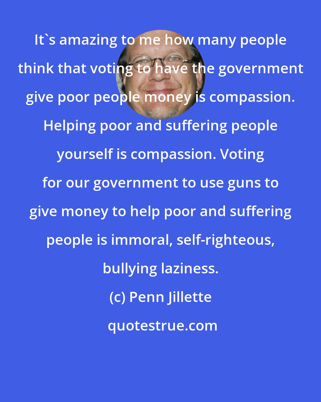 Penn Jillette: It's amazing to me how many people think that voting to have the government give poor people money is compassion. Helping poor and suffering people yourself is compassion. Voting for our government to use guns to give money to help poor and suffering people is immoral, self-righteous, bullying laziness.