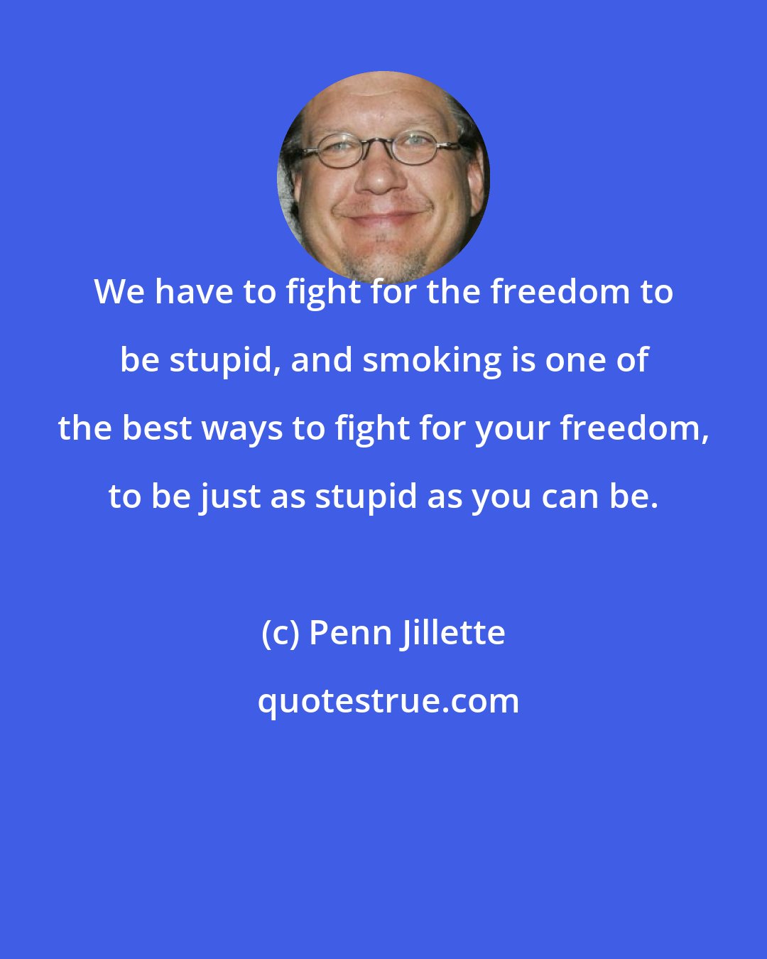 Penn Jillette: We have to fight for the freedom to be stupid, and smoking is one of the best ways to fight for your freedom, to be just as stupid as you can be.