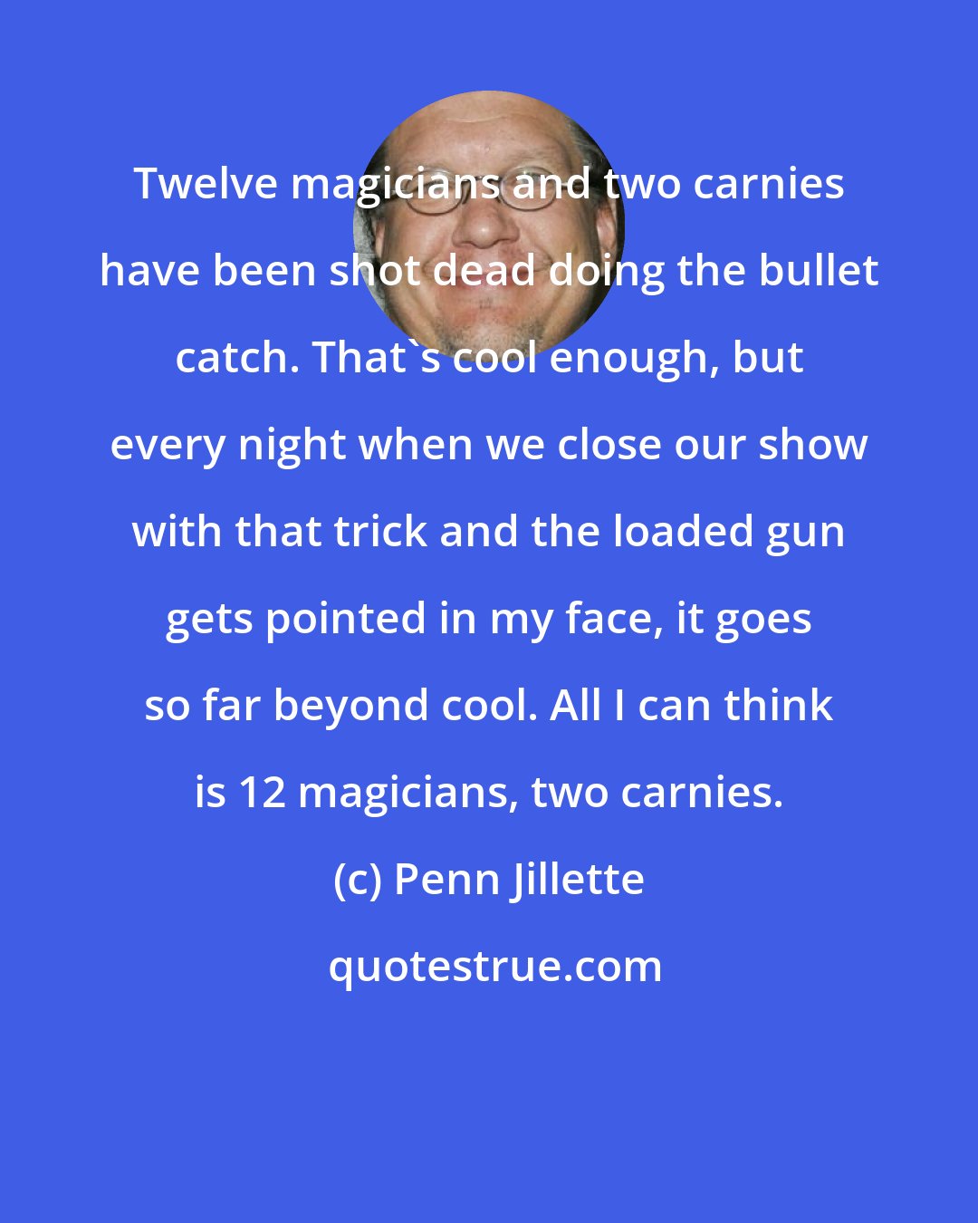 Penn Jillette: Twelve magicians and two carnies have been shot dead doing the bullet catch. That's cool enough, but every night when we close our show with that trick and the loaded gun gets pointed in my face, it goes so far beyond cool. All I can think is 12 magicians, two carnies.