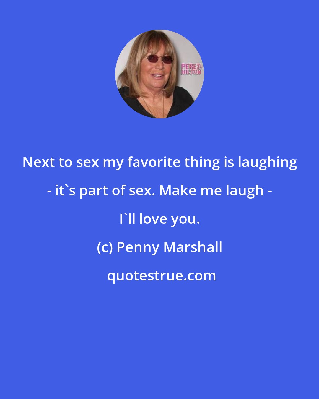 Penny Marshall: Next to sex my favorite thing is laughing - it's part of sex. Make me laugh - I'll love you.