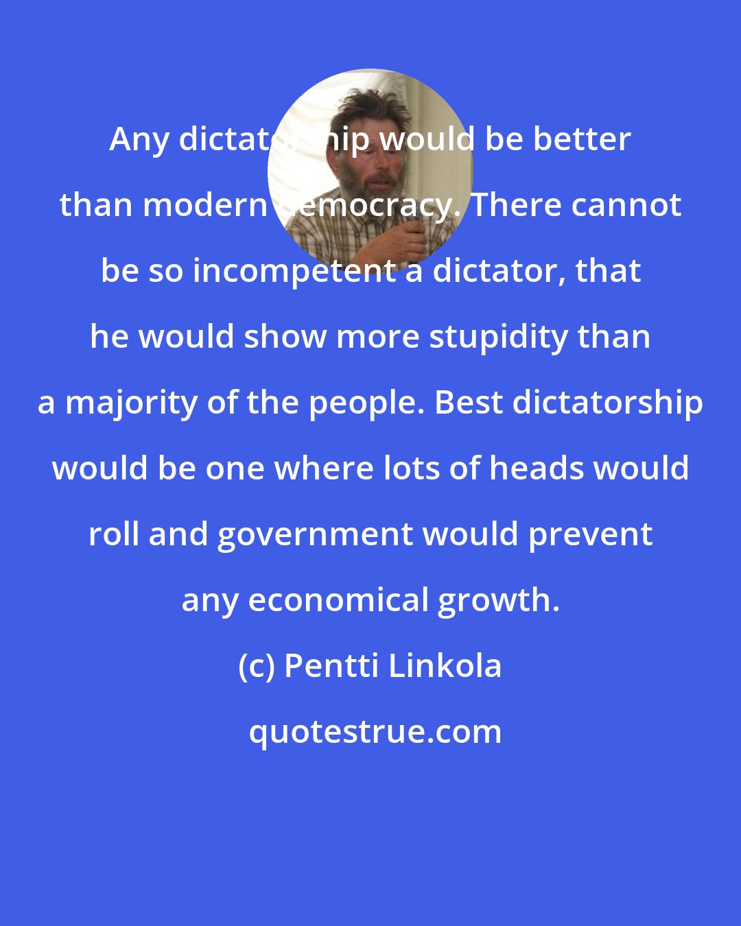 Pentti Linkola: Any dictatorship would be better than modern democracy. There cannot be so incompetent a dictator, that he would show more stupidity than a majority of the people. Best dictatorship would be one where lots of heads would roll and government would prevent any economical growth.