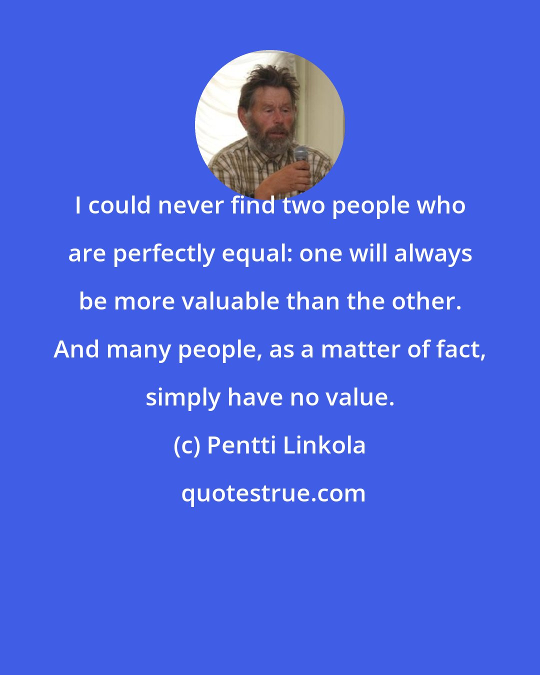 Pentti Linkola: I could never find two people who are perfectly equal: one will always be more valuable than the other. And many people, as a matter of fact, simply have no value.