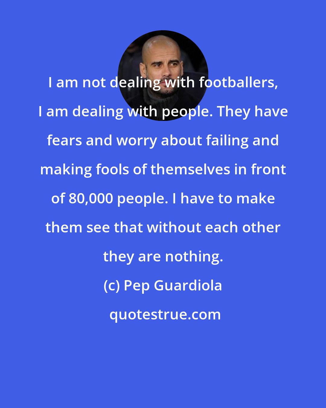 Pep Guardiola: I am not dealing with footballers, I am dealing with people. They have fears and worry about failing and making fools of themselves in front of 80,000 people. I have to make them see that without each other they are nothing.