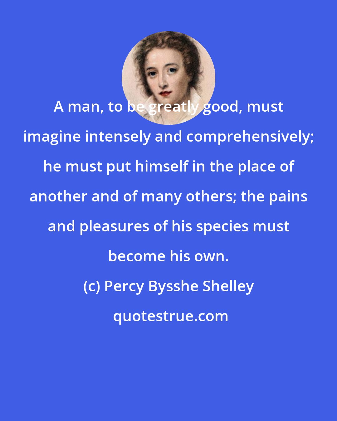 Percy Bysshe Shelley: A man, to be greatly good, must imagine intensely and comprehensively; he must put himself in the place of another and of many others; the pains and pleasures of his species must become his own.