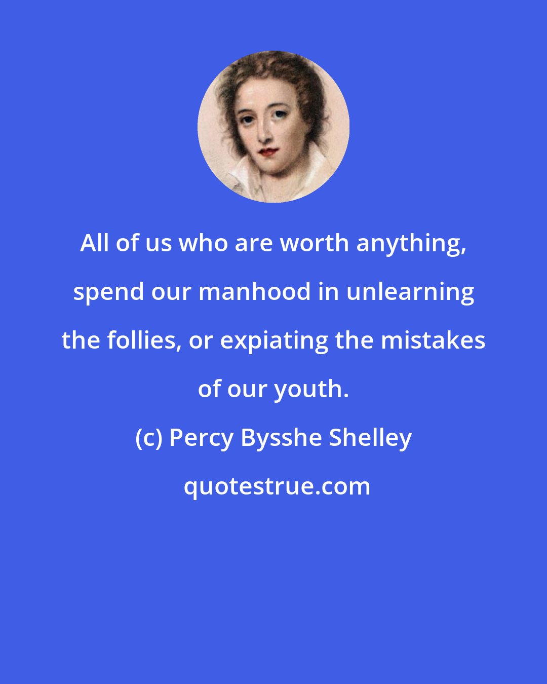 Percy Bysshe Shelley: All of us who are worth anything, spend our manhood in unlearning the follies, or expiating the mistakes of our youth.