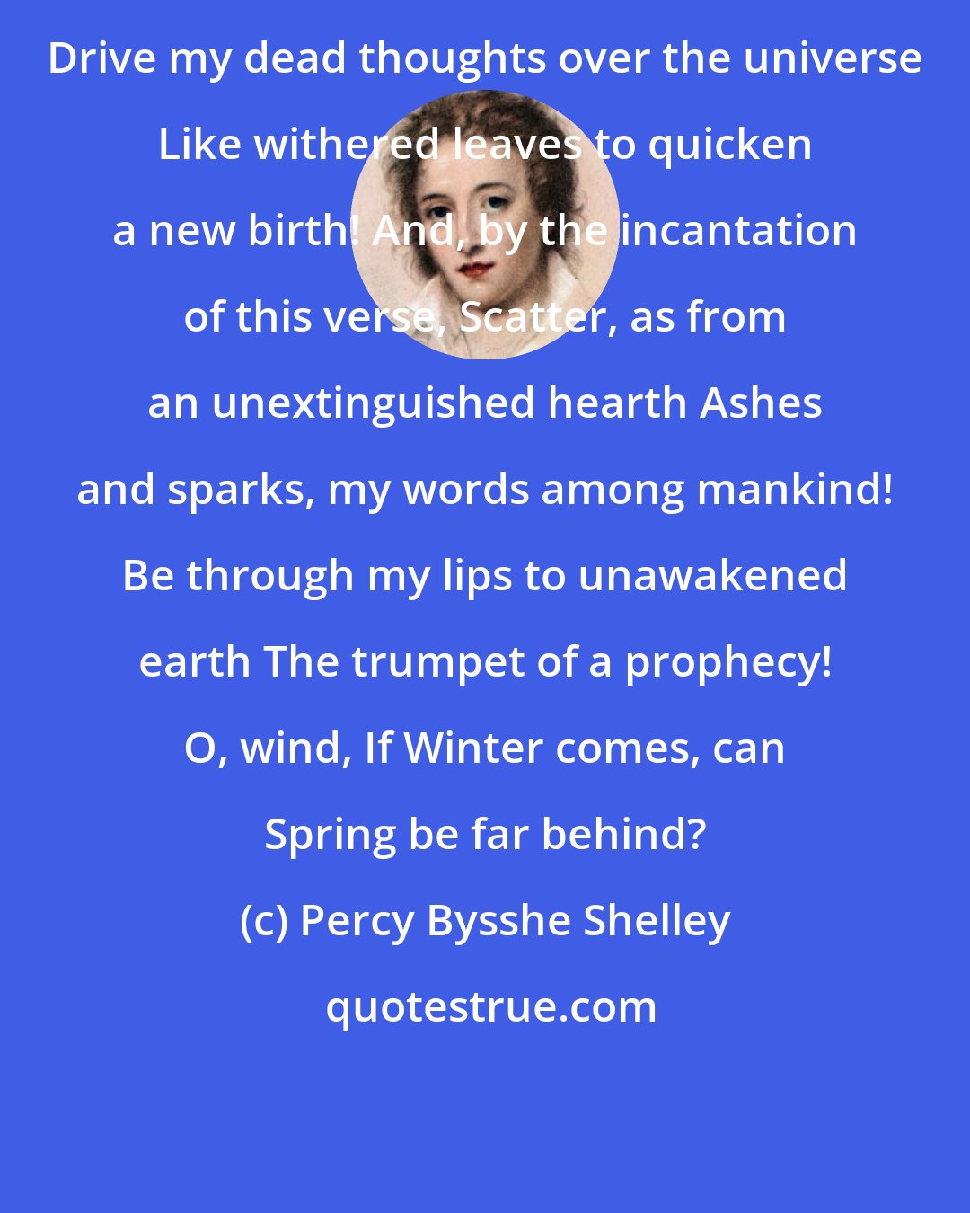 Percy Bysshe Shelley: Drive my dead thoughts over the universe Like withered leaves to quicken a new birth! And, by the incantation of this verse, Scatter, as from an unextinguished hearth Ashes and sparks, my words among mankind! Be through my lips to unawakened earth The trumpet of a prophecy! O, wind, If Winter comes, can Spring be far behind?