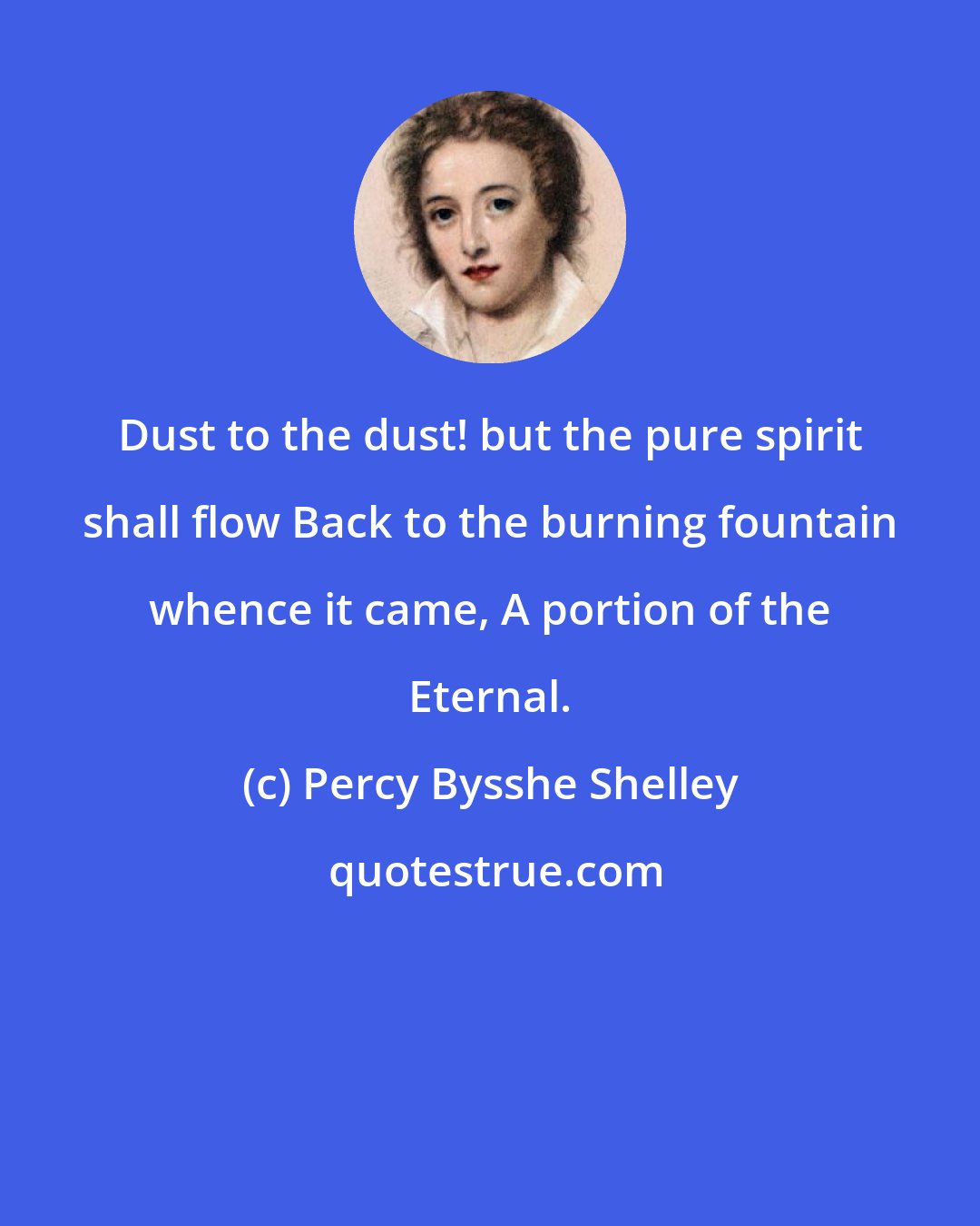 Percy Bysshe Shelley: Dust to the dust! but the pure spirit shall flow Back to the burning fountain whence it came, A portion of the Eternal.