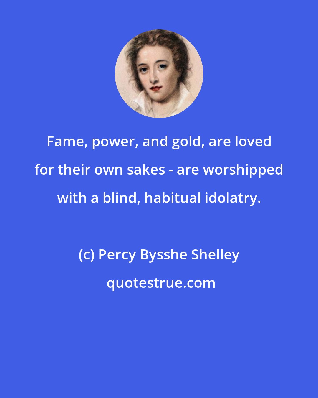 Percy Bysshe Shelley: Fame, power, and gold, are loved for their own sakes - are worshipped with a blind, habitual idolatry.