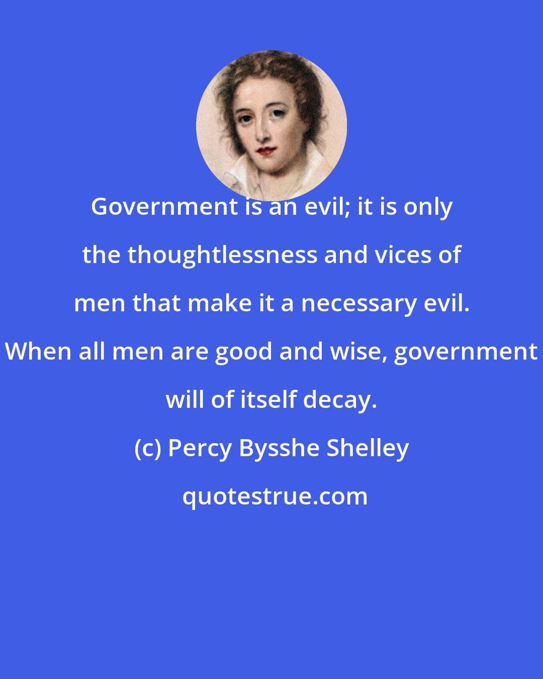Percy Bysshe Shelley: Government is an evil; it is only the thoughtlessness and vices of men that make it a necessary evil. When all men are good and wise, government will of itself decay.