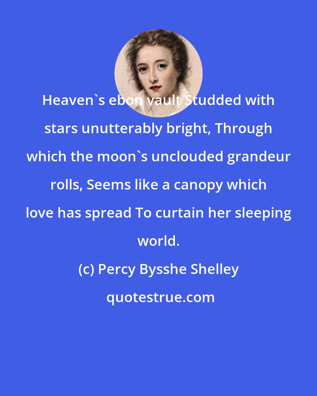 Percy Bysshe Shelley: Heaven's ebon vault Studded with stars unutterably bright, Through which the moon's unclouded grandeur rolls, Seems like a canopy which love has spread To curtain her sleeping world.