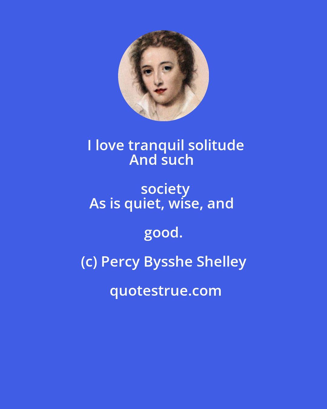 Percy Bysshe Shelley: I love tranquil solitude
And such society
As is quiet, wise, and good.