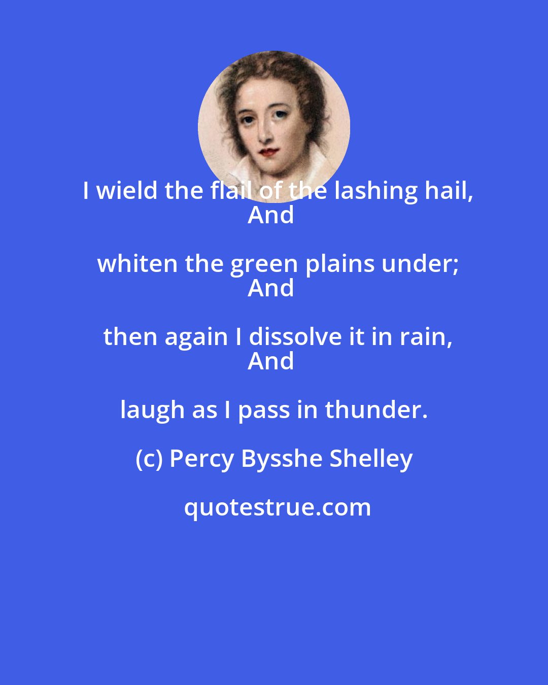 Percy Bysshe Shelley: I wield the flail of the lashing hail,
And whiten the green plains under;
And then again I dissolve it in rain,
And laugh as I pass in thunder.