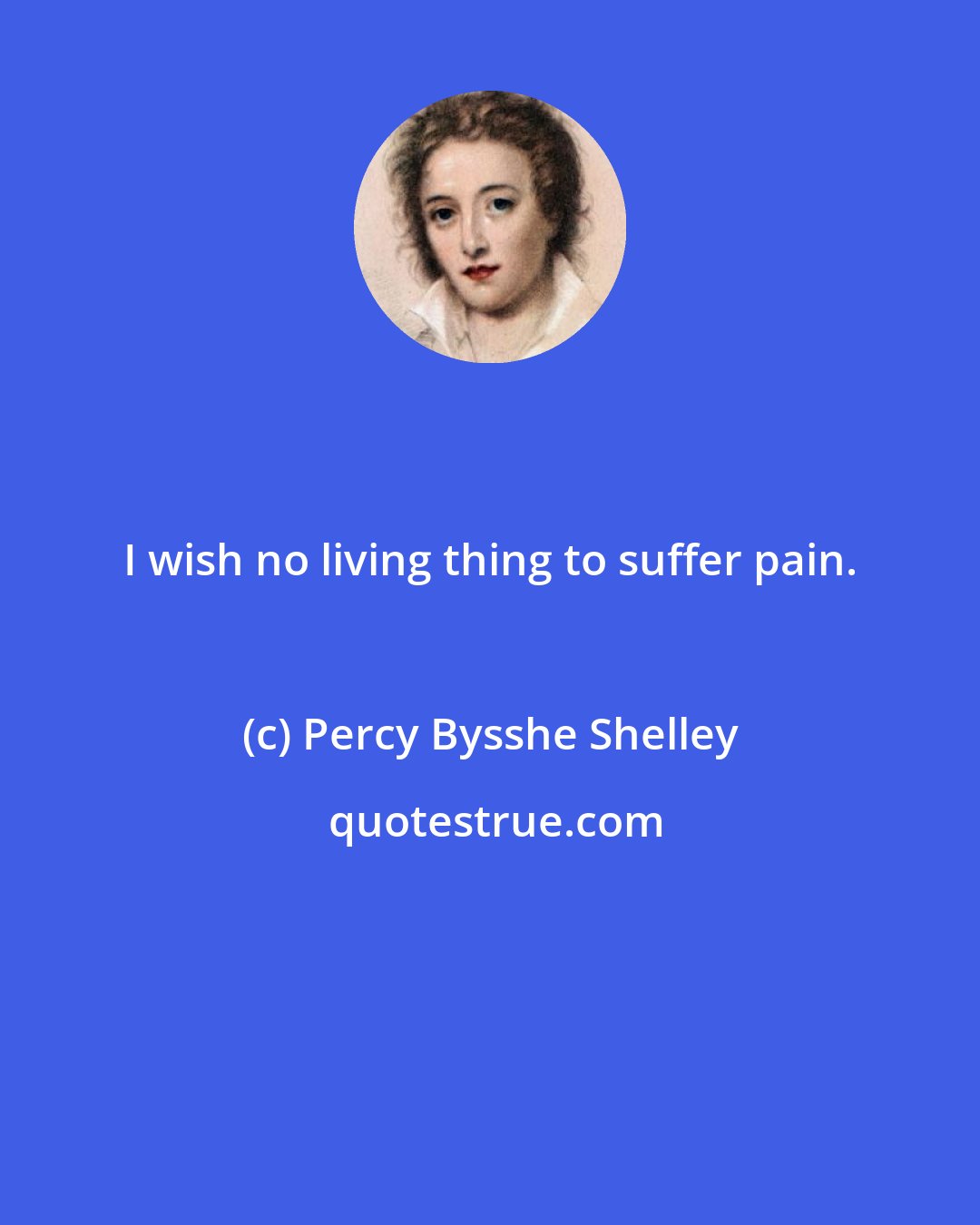 Percy Bysshe Shelley: I wish no living thing to suffer pain.