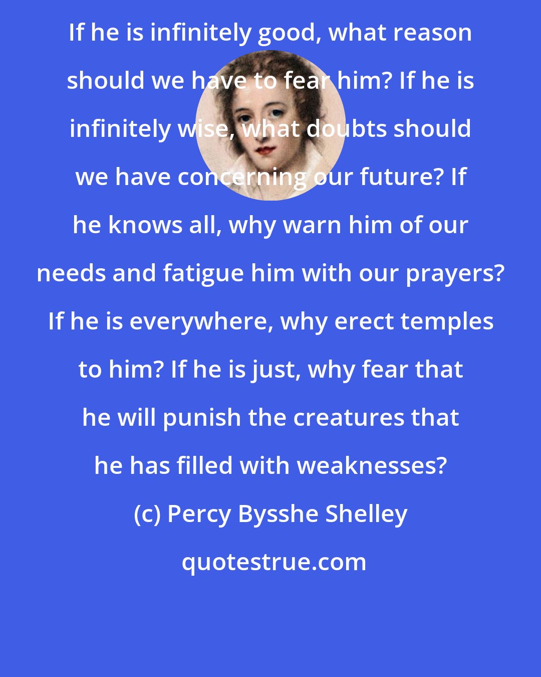 Percy Bysshe Shelley: If he is infinitely good, what reason should we have to fear him? If he is infinitely wise, what doubts should we have concerning our future? If he knows all, why warn him of our needs and fatigue him with our prayers? If he is everywhere, why erect temples to him? If he is just, why fear that he will punish the creatures that he has filled with weaknesses?