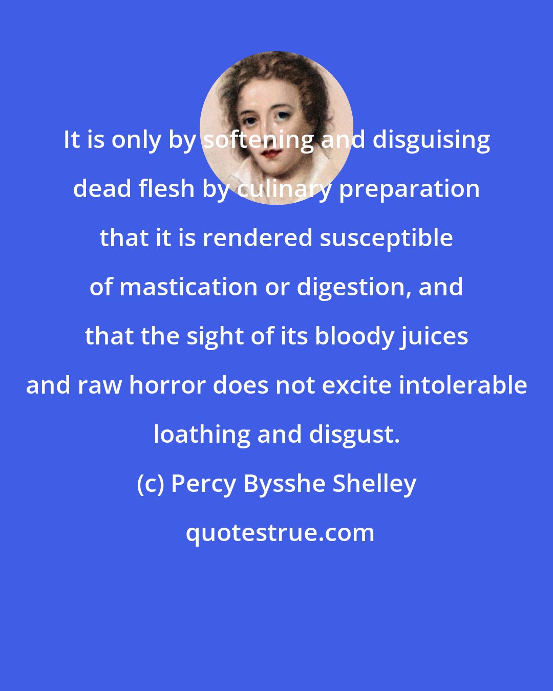 Percy Bysshe Shelley: It is only by softening and disguising dead flesh by culinary preparation that it is rendered susceptible of mastication or digestion, and that the sight of its bloody juices and raw horror does not excite intolerable loathing and disgust.