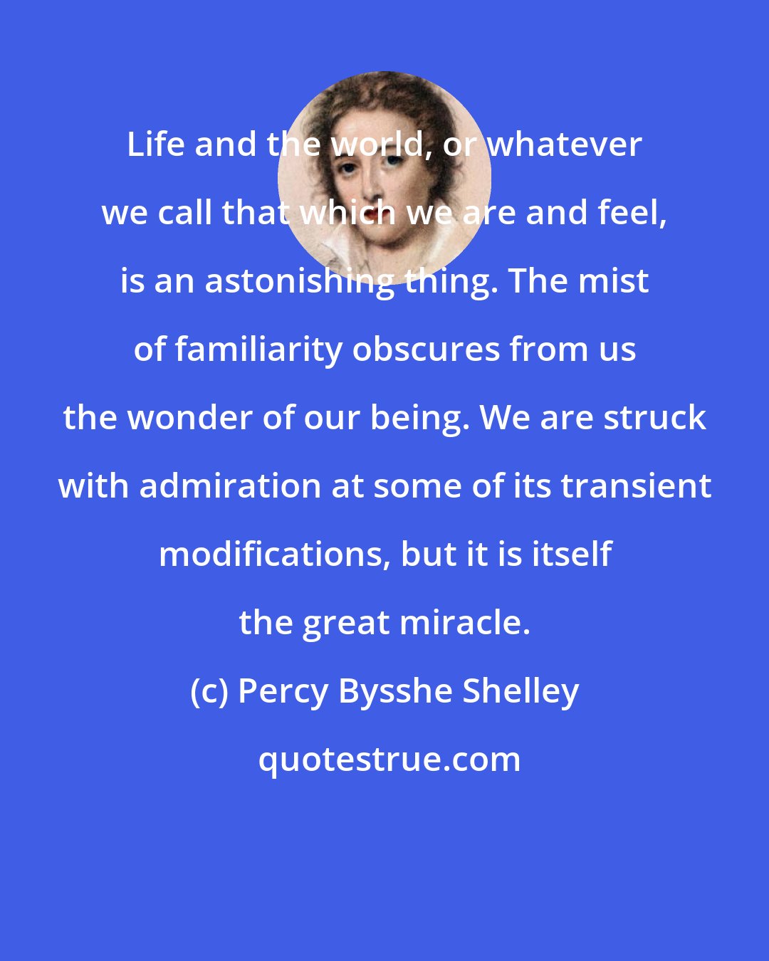 Percy Bysshe Shelley: Life and the world, or whatever we call that which we are and feel, is an astonishing thing. The mist of familiarity obscures from us the wonder of our being. We are struck with admiration at some of its transient modifications, but it is itself the great miracle.