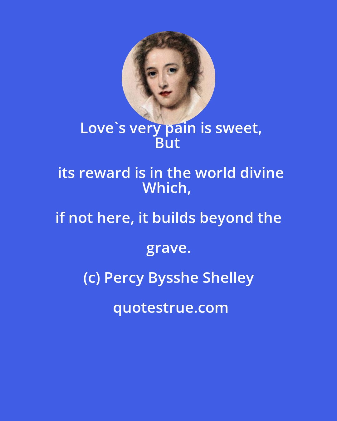 Percy Bysshe Shelley: Love's very pain is sweet,
But its reward is in the world divine
Which, if not here, it builds beyond the grave.