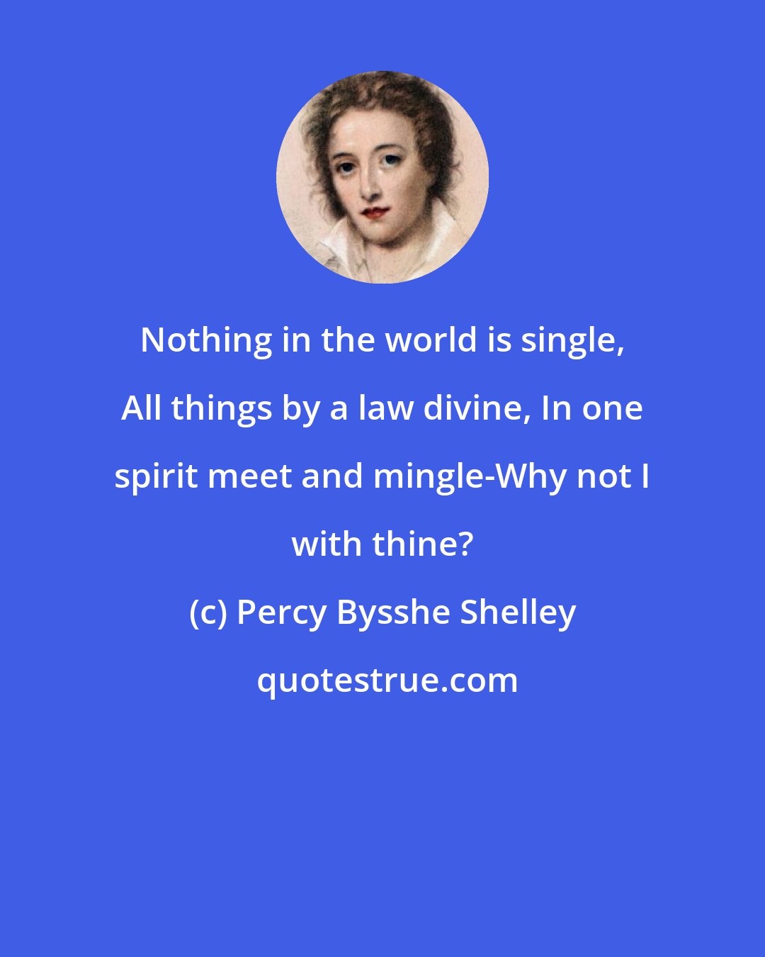 Percy Bysshe Shelley: Nothing in the world is single, All things by a law divine, In one spirit meet and mingle-Why not I with thine?