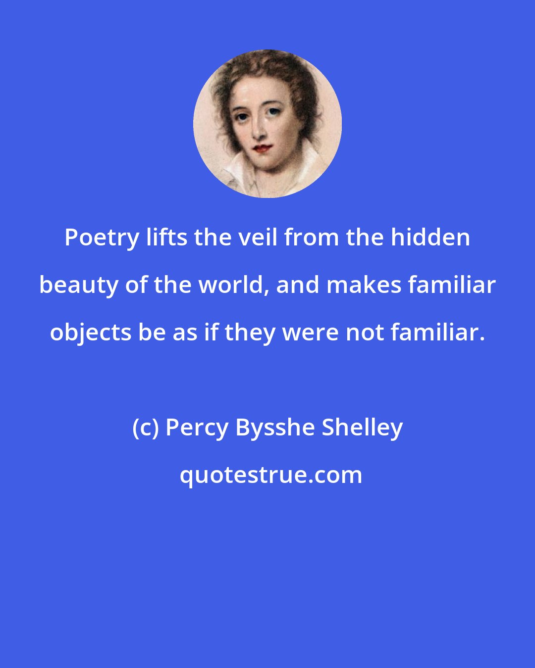 Percy Bysshe Shelley: Poetry lifts the veil from the hidden beauty of the world, and makes familiar objects be as if they were not familiar.