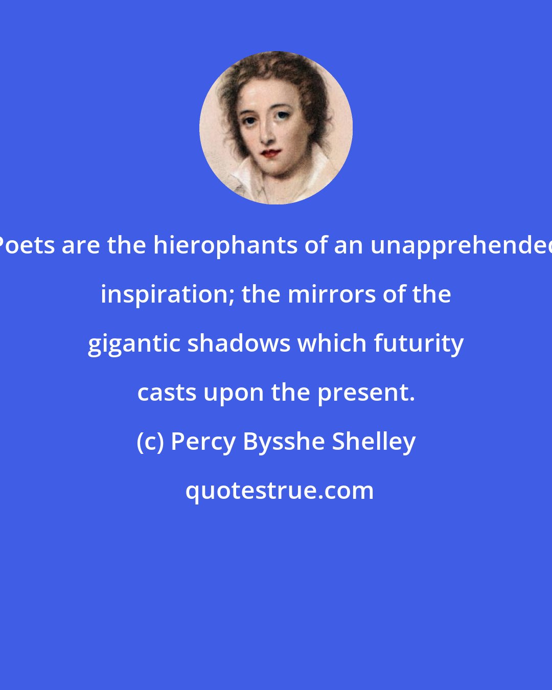 Percy Bysshe Shelley: Poets are the hierophants of an unapprehended inspiration; the mirrors of the gigantic shadows which futurity casts upon the present.