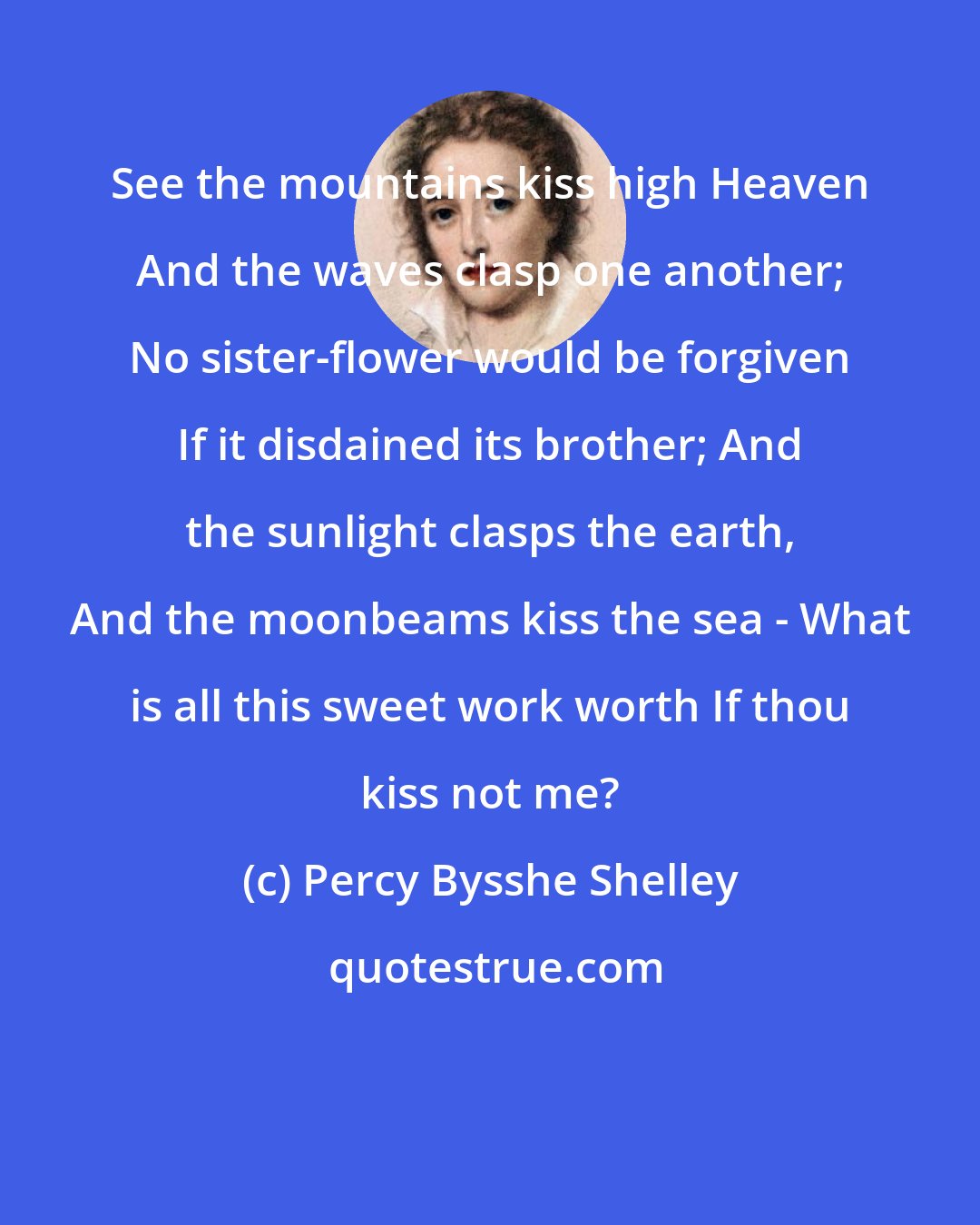Percy Bysshe Shelley: See the mountains kiss high Heaven And the waves clasp one another; No sister-flower would be forgiven If it disdained its brother; And the sunlight clasps the earth, And the moonbeams kiss the sea - What is all this sweet work worth If thou kiss not me?