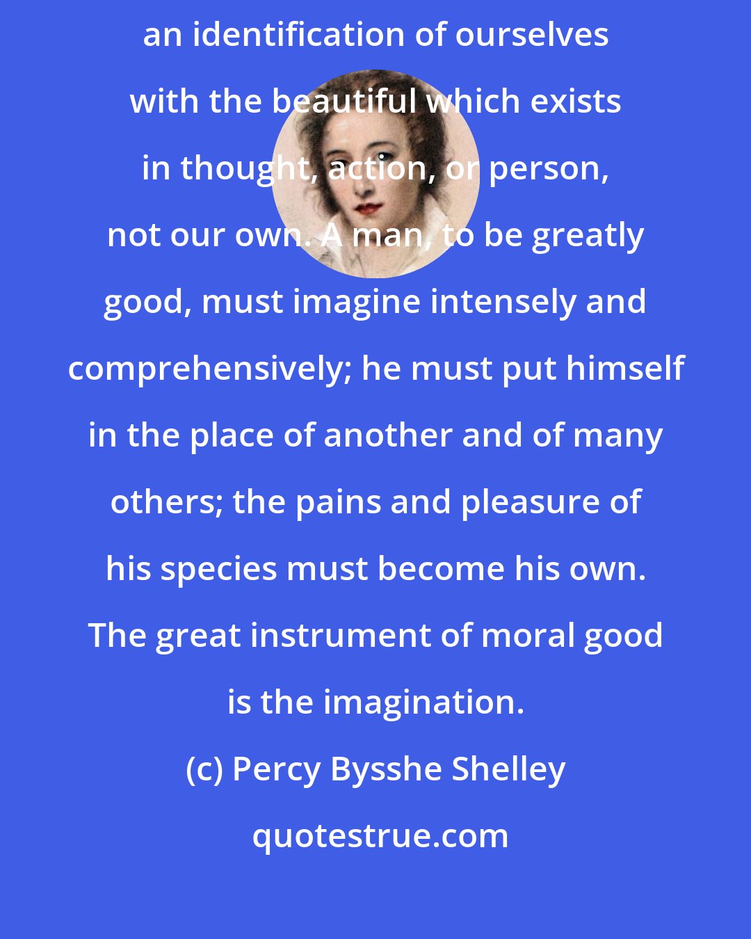 Percy Bysshe Shelley: The great secret of morals is love; or a going out of our nature, and an identification of ourselves with the beautiful which exists in thought, action, or person, not our own. A man, to be greatly good, must imagine intensely and comprehensively; he must put himself in the place of another and of many others; the pains and pleasure of his species must become his own. The great instrument of moral good is the imagination.