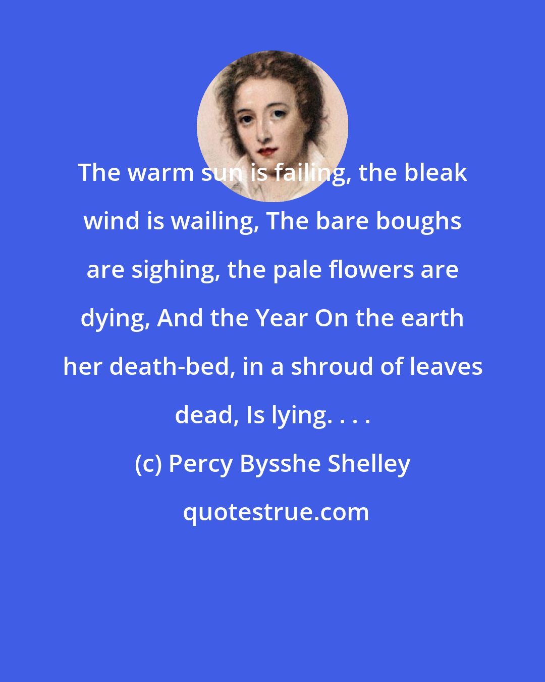 Percy Bysshe Shelley: The warm sun is failing, the bleak wind is wailing, The bare boughs are sighing, the pale flowers are dying, And the Year On the earth her death-bed, in a shroud of leaves dead, Is lying. . . .