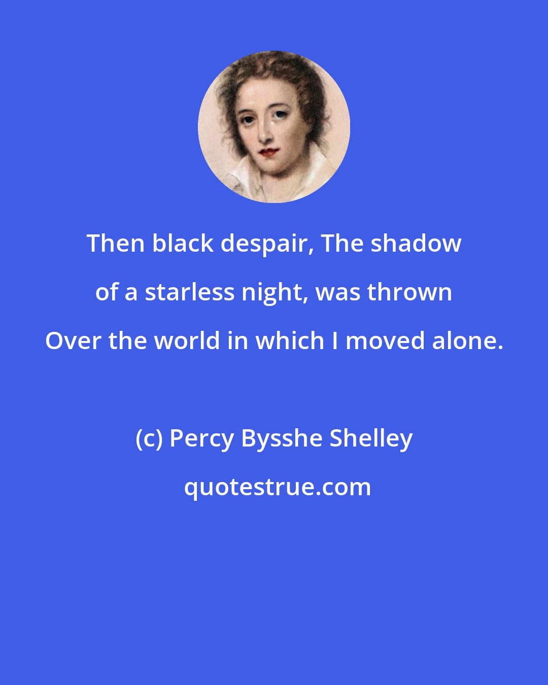 Percy Bysshe Shelley: Then black despair, The shadow of a starless night, was thrown Over the world in which I moved alone.