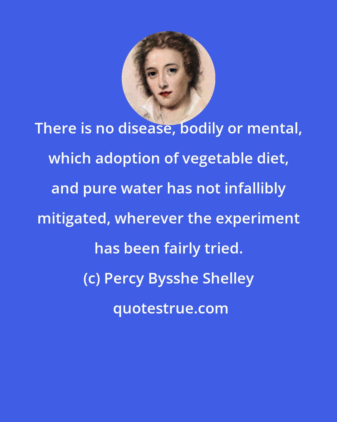 Percy Bysshe Shelley: There is no disease, bodily or mental, which adoption of vegetable diet, and pure water has not infallibly mitigated, wherever the experiment has been fairly tried.