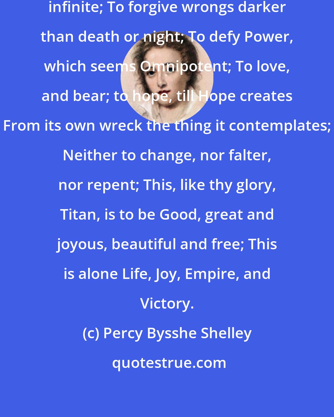 Percy Bysshe Shelley: To suffer woes which Hope thinks infinite; To forgive wrongs darker than death or night; To defy Power, which seems Omnipotent; To love, and bear; to hope, till Hope creates From its own wreck the thing it contemplates; Neither to change, nor falter, nor repent; This, like thy glory, Titan, is to be Good, great and joyous, beautiful and free; This is alone Life, Joy, Empire, and Victory.