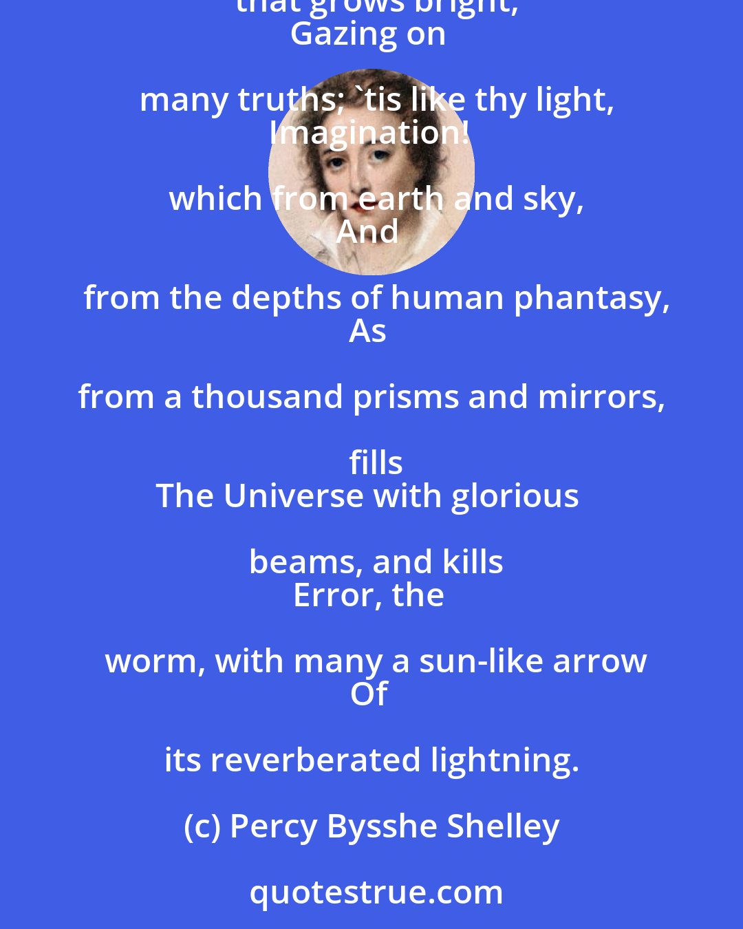 Percy Bysshe Shelley: True Love in this differs from gold and clay,
That to divide is not to take away.
Love is like understanding, that grows bright,
Gazing on many truths; 'tis like thy light,
Imagination! which from earth and sky,
And from the depths of human phantasy,
As from a thousand prisms and mirrors, fills
The Universe with glorious beams, and kills
Error, the worm, with many a sun-like arrow
Of its reverberated lightning.