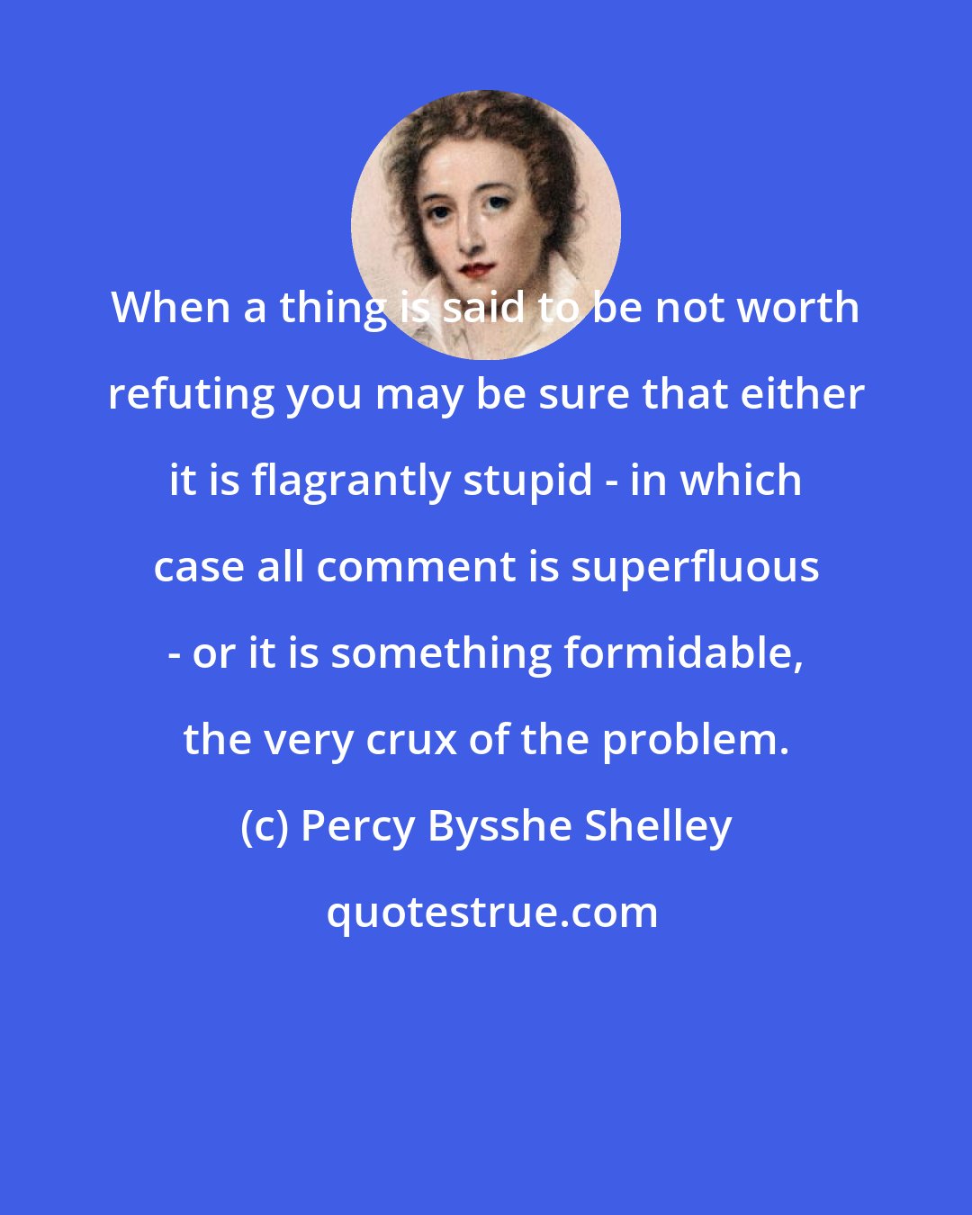 Percy Bysshe Shelley: When a thing is said to be not worth refuting you may be sure that either it is flagrantly stupid - in which case all comment is superfluous - or it is something formidable, the very crux of the problem.