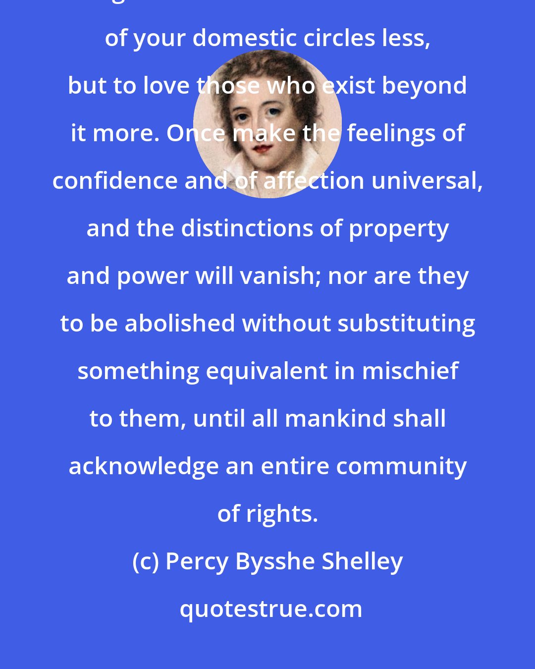 Percy Bysshe Shelley: You ought to love all mankind; nay, every individual of mankind. You ought not to love the individuals of your domestic circles less, but to love those who exist beyond it more. Once make the feelings of confidence and of affection universal, and the distinctions of property and power will vanish; nor are they to be abolished without substituting something equivalent in mischief to them, until all mankind shall acknowledge an entire community of rights.