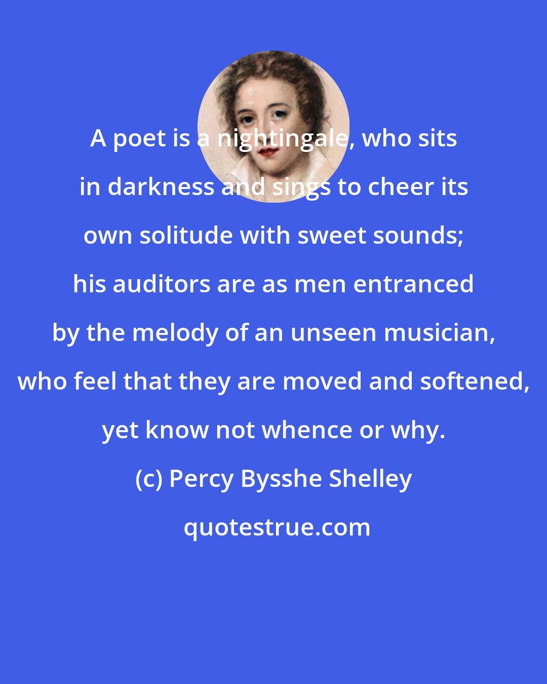 Percy Bysshe Shelley: A poet is a nightingale, who sits in darkness and sings to cheer its own solitude with sweet sounds; his auditors are as men entranced by the melody of an unseen musician, who feel that they are moved and softened, yet know not whence or why.