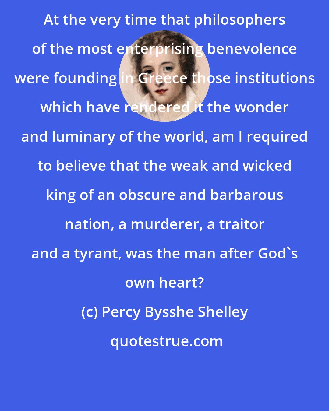 Percy Bysshe Shelley: At the very time that philosophers of the most enterprising benevolence were founding in Greece those institutions which have rendered it the wonder and luminary of the world, am I required to believe that the weak and wicked king of an obscure and barbarous nation, a murderer, a traitor and a tyrant, was the man after God's own heart?