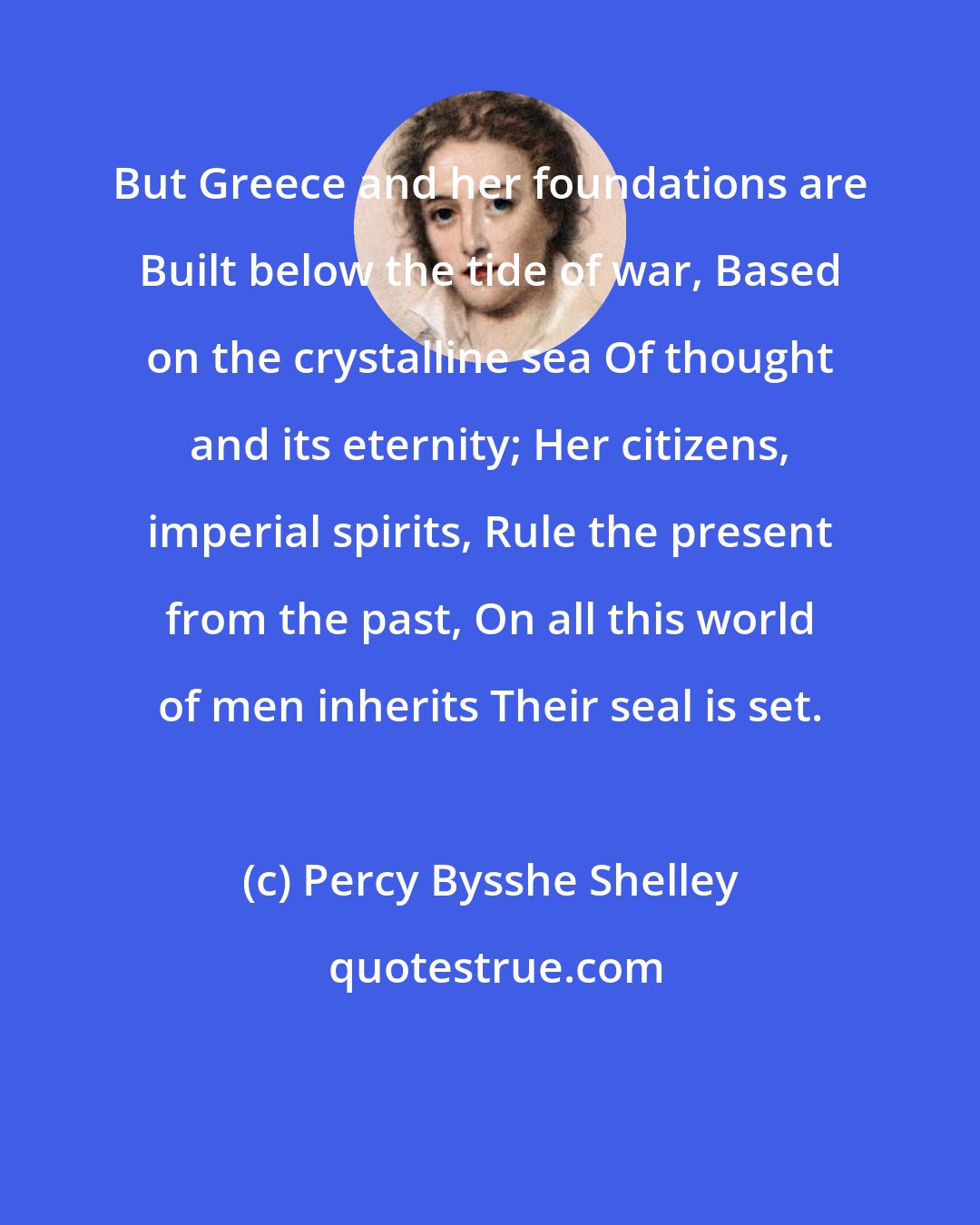 Percy Bysshe Shelley: But Greece and her foundations are Built below the tide of war, Based on the crystalline sea Of thought and its eternity; Her citizens, imperial spirits, Rule the present from the past, On all this world of men inherits Their seal is set.