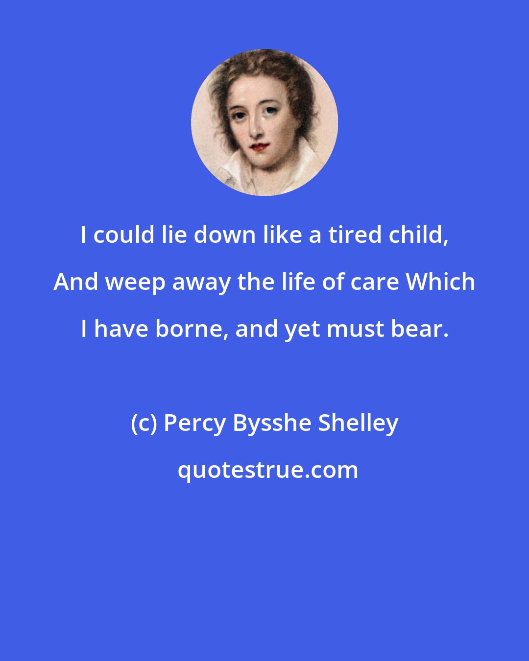 Percy Bysshe Shelley: I could lie down like a tired child, And weep away the life of care Which I have borne, and yet must bear.