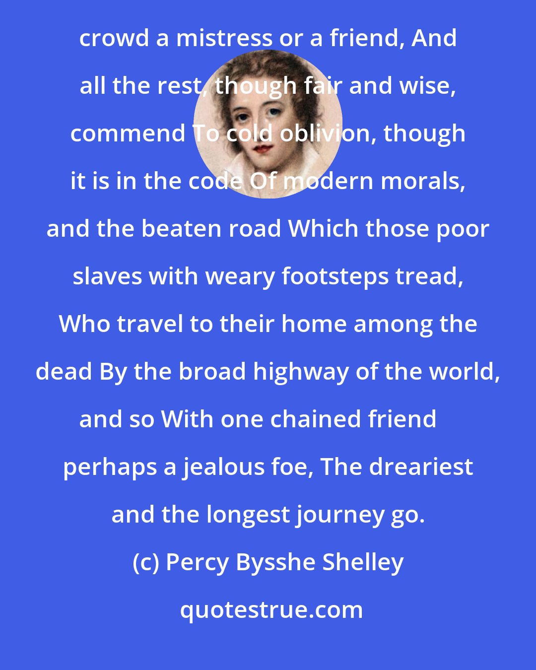 Percy Bysshe Shelley: I never was attached to that great sect, Whose doctrine is, that each one should select Out of the crowd a mistress or a friend, And all the rest, though fair and wise, commend To cold oblivion, though it is in the code Of modern morals, and the beaten road Which those poor slaves with weary footsteps tread, Who travel to their home among the dead By the broad highway of the world, and so With one chained friend  perhaps a jealous foe, The dreariest and the longest journey go.