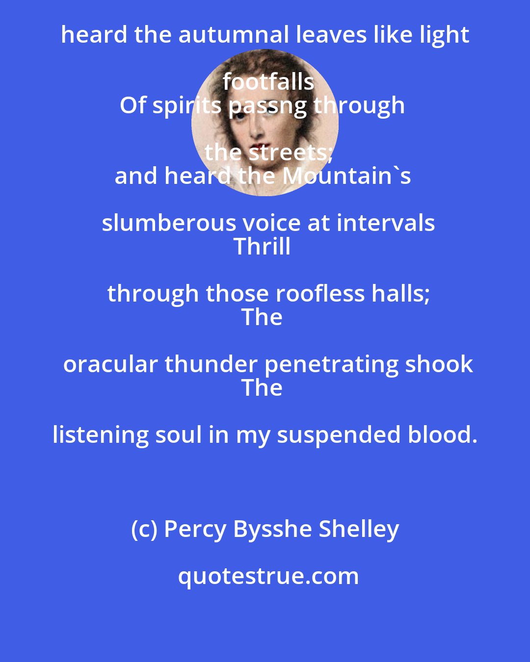 Percy Bysshe Shelley: I stood within the city disinterred;
And heard the autumnal leaves like light footfalls
Of spirits passng through the streets;
and heard the Mountain's slumberous voice at intervals
Thrill through those roofless halls;
The oracular thunder penetrating shook
The listening soul in my suspended blood.