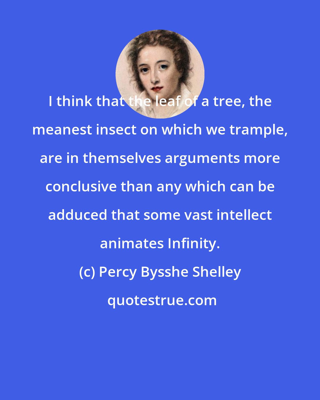 Percy Bysshe Shelley: I think that the leaf of a tree, the meanest insect on which we trample, are in themselves arguments more conclusive than any which can be adduced that some vast intellect animates Infinity.