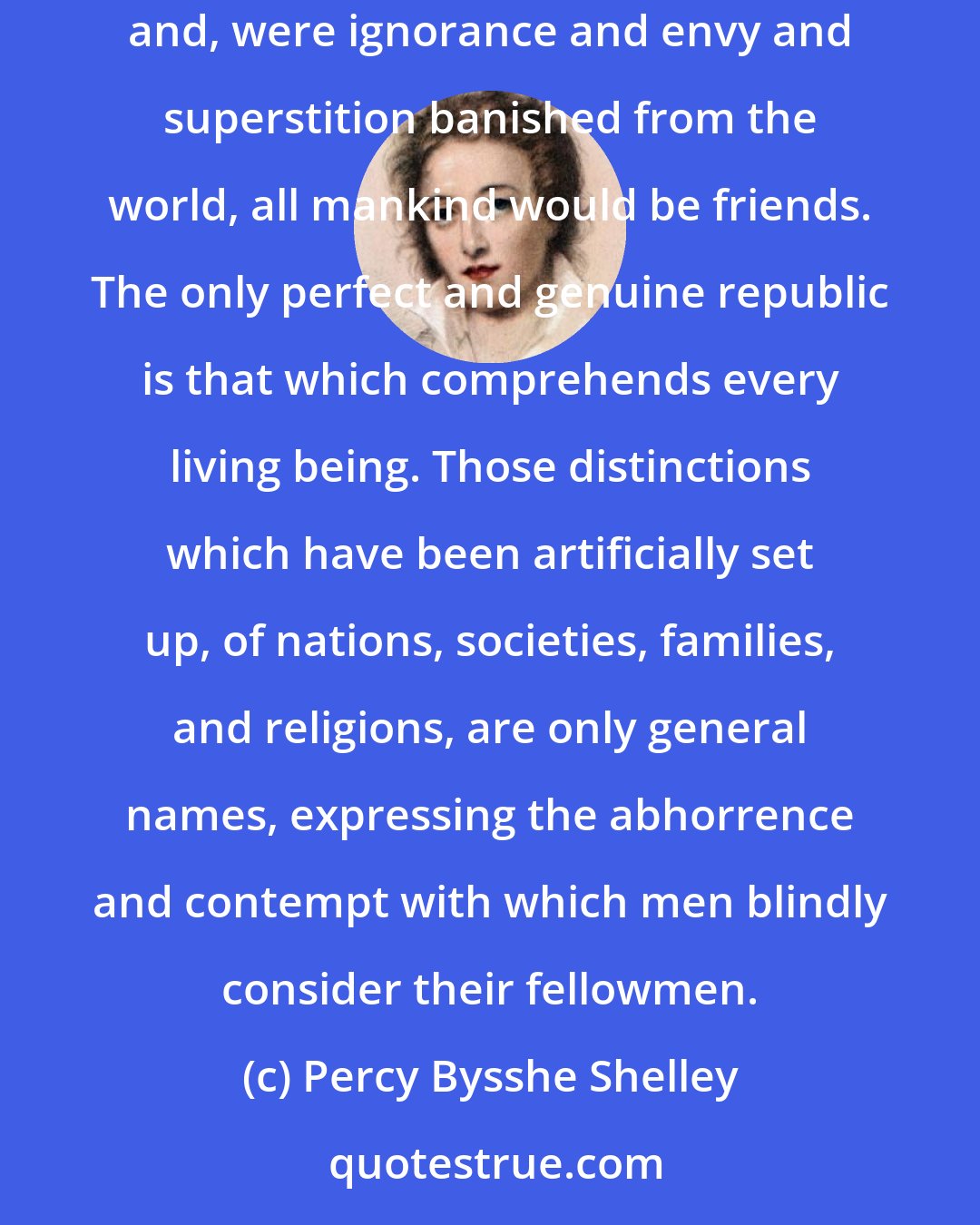 Percy Bysshe Shelley: In proportion to the love existing among men, so will be the community of property and power. Among true and real friends, all is common; and, were ignorance and envy and superstition banished from the world, all mankind would be friends. The only perfect and genuine republic is that which comprehends every living being. Those distinctions which have been artificially set up, of nations, societies, families, and religions, are only general names, expressing the abhorrence and contempt with which men blindly consider their fellowmen.