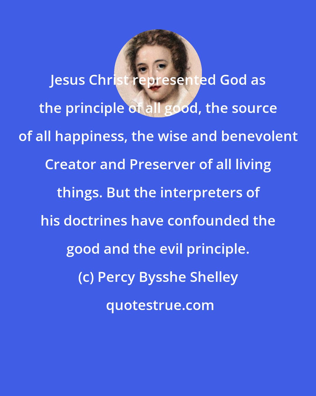 Percy Bysshe Shelley: Jesus Christ represented God as the principle of all good, the source of all happiness, the wise and benevolent Creator and Preserver of all living things. But the interpreters of his doctrines have confounded the good and the evil principle.