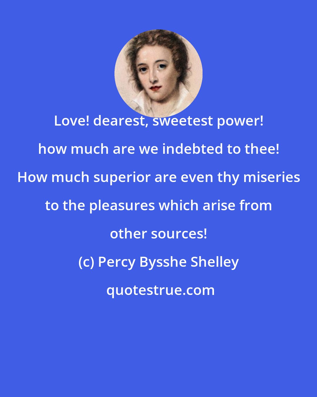 Percy Bysshe Shelley: Love! dearest, sweetest power! how much are we indebted to thee! How much superior are even thy miseries to the pleasures which arise from other sources!