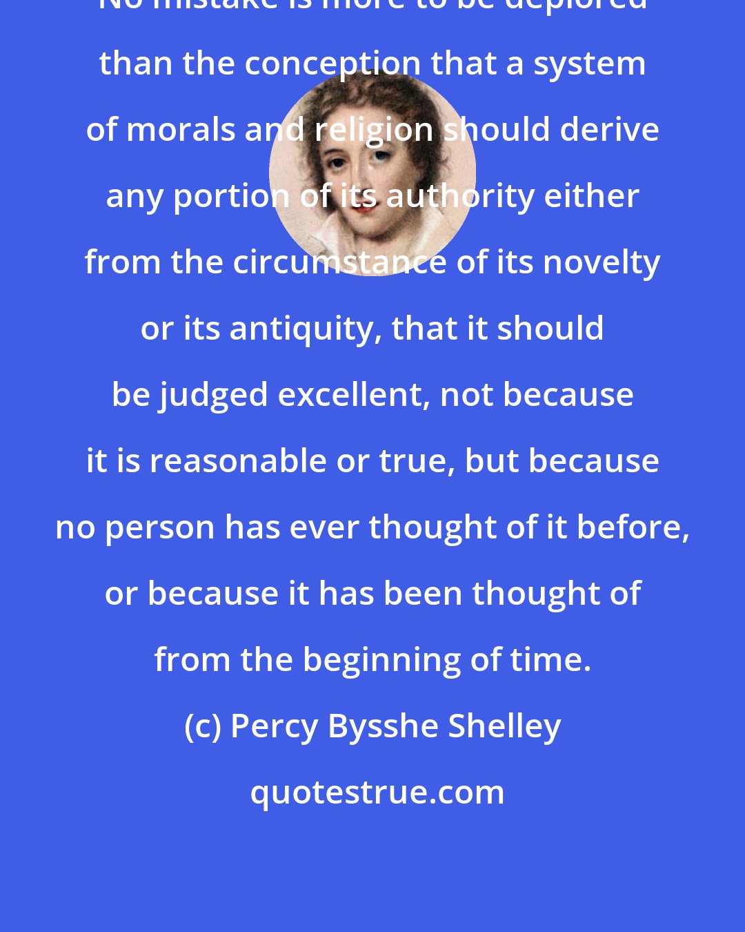 Percy Bysshe Shelley: No mistake is more to be deplored than the conception that a system of morals and religion should derive any portion of its authority either from the circumstance of its novelty or its antiquity, that it should be judged excellent, not because it is reasonable or true, but because no person has ever thought of it before, or because it has been thought of from the beginning of time.