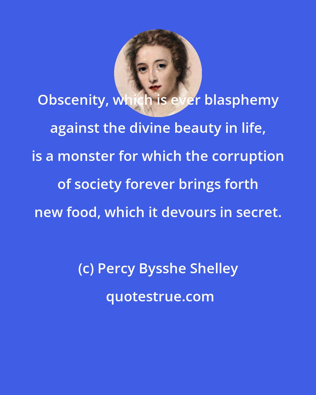 Percy Bysshe Shelley: Obscenity, which is ever blasphemy against the divine beauty in life, is a monster for which the corruption of society forever brings forth new food, which it devours in secret.