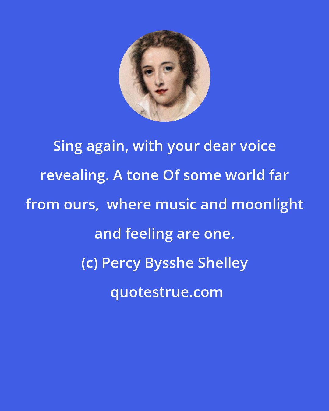 Percy Bysshe Shelley: Sing again, with your dear voice revealing. A tone Of some world far from ours,  where music and moonlight and feeling are one.